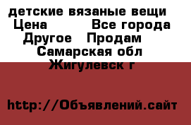 детские вязаные вещи › Цена ­ 500 - Все города Другое » Продам   . Самарская обл.,Жигулевск г.